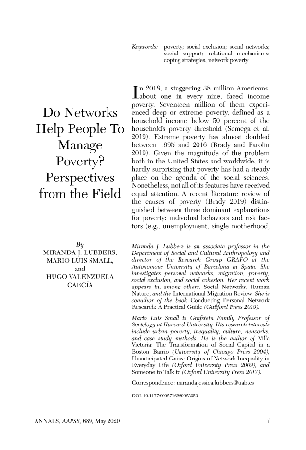 handle is hein.cow/anamacp0689 and id is 1 raw text is: Do Networks
Help People To
Manage
Poverty?
Perspectives
from the Field
By
MIRANDA J. LUBBERS,
MARIO LUIS SMALL,
and
HUGO VALENZUELA
GARCIA

Keywords: poverty; social exclusion; social networks;
social support; relational mechanisms;
coping strategies; network poverty
In 2018, a staggering 38 million Americans,
labout one in every nine, faced income
poverty. Seventeen million of them experi-
enced deep or extreme poverty, defined as a
household income below 50 percent of the
household's poverty threshold (Semega et al.
2019). Extreme poverty has almost doubled
between 1995 and 2016 (Brady and Parolin
2019). Given the magnitude of the problem
both in the United States and worldwide, it is
hardly surprising that poverty has had a steady
place on the agenda of the social sciences.
Nonetheless, not all of its features have received
equal attention. A recent literature review of
the causes of poverty (Brady 2019) distin-
guished between three dominant explanations
for poverty: individual behaviors and risk fac-
tors (e.g., unemployment, single motherhood,
Miranda J. Lubbers is an associate professor in the
Department of Social and Cultural Anthropology and
director of the Research Group GRAFO at the
Autonomous University of Barcelona in Spain. She
investigates personal networks, migration, poverty,
social exclusion, and social cohesion. Her recent work
appears in, among others, Social Networks, Human
Nature, and the International Migration Review. She is
coauthor of the book Conducting Personal Network
Research: A Practical Guide (Guilford Press 2019).
Mario Luis Small is Grafstein Family Professor of
Sociology at Harvard University. His research interests
include urban poverty, inequality, culture, networks,
and case study methods. He is the author of Villa
Victoria: The Transformation of Social Capital in a
Boston Barrio (University of Chicago Press 2004),
Unanticipated Gains: Origins of Network Inequality in
Everyday Life (Oxford University Press 2009), and
Someone to Talk to (Oxford University Press 2017).
Correspondence: mirandajessica.lubbers@uab.es
DOI: 10.1177/0002716220923959

ANNALS, AAPSS, 689, May 2020


