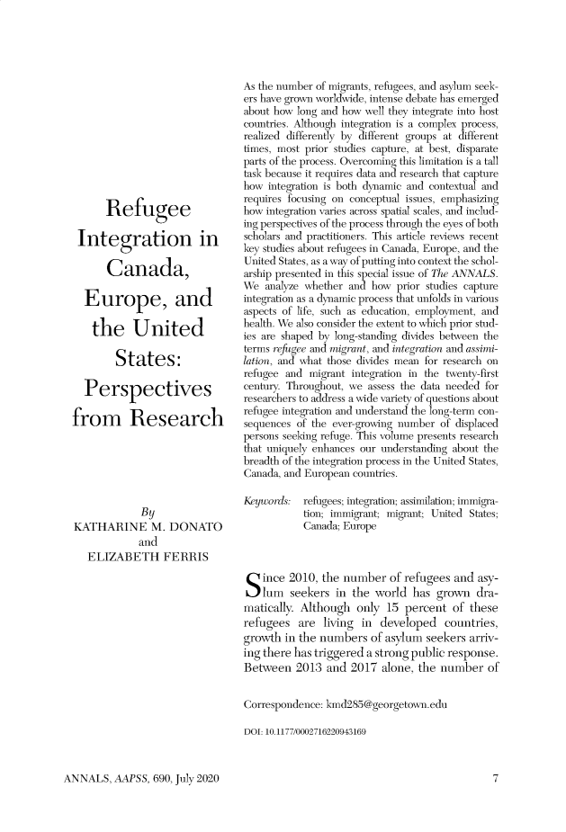 handle is hein.cow/anamacp0690 and id is 1 raw text is: Refugee
Integration in
Canada,
Europe, and
the United
States:
Perspectives
from Research
By
KATHARINE M. DONATO
and
ELIZABETH FERRIS

As the number of migrants, refugees, and asylum seek-
ers have grown worldwide, intense debate has emerged
about how long and how well they integrate into host
countries. Although integration is a complex process,
realized differently by different groups at different
times, most prior studies capture, at best, disparate
parts of the process. Overcoming this limitation is a tall
task because it requires data and research that capture
how integration is both dynamic and contextual and
requires focusing on conceptual issues, emphasizing
how integration varies across spatial scales, and includ-
ing perspectives of the process through the eyes of both
scholars and practitioners. This article reviews recent
key studies about refugees in Canada, Europe, and the
United States, as a way of putting into context the schol-
arship presented in this special issue of The ANNALS.
We analyze whether and how prior studies capture
integration as a dynamic process that unfolds in various
aspects of life, such as education, employment, and
health. We also consider the extent to which prior stud-
ies are shaped by long-standing divides between the
terms refugee and migrant, and integration and assimi-
lation, and what those divides mean for research on
refugee and migrant integration in the twenty-first
century. Throughout, we assess the data needed for
researchers to address a wide variety of questions about
refugee integration and understand the long-term con-
sequences of the ever-growing number of displaced
persons seeking refuge. This volume presents research
that uniquely enhances our understanding about the
breadth of the integration process in the United States,
Canada, and European countries.
Keywords: refugees; integration; assimilation; immigra-
tion; immigrant; migrant; United States;
Canada; Europe
S ince 2010, the number of refugees and asy-
lum seekers in the world has grown dra-
matically. Although only 15 percent of these
refugees are living in developed countries,
growth in the numbers of asylum seekers arriv-
ing there has triggered a strong public response.
Between 2013 and 2017 alone, the number of
Correspondence: kmd285@georgetown.edu
DOI: 10.1177/0002716220943169

ANNALS, AAPSS, 690, July 2020


