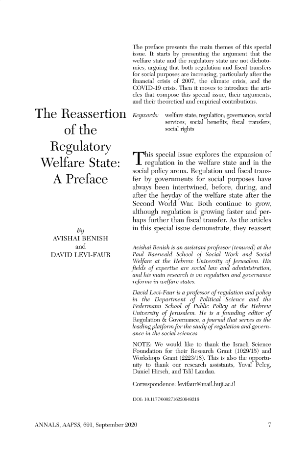 handle is hein.cow/anamacp0691 and id is 1 raw text is: The Reassertion
of the
Regulatory
Welfare State:
A Preface
By
AVISHAI BENISH
and
DAVID LEVI-FAUR

The preface presents the main themes of this special
issue. It starts by presenting the argument that the
welfare state and the regulatory state are not dichoto-
mies, arguing that both regulation and fiscal transfers
for social purposes are increasing, particularly after the
financial crisis of 2007, the climate crisis, and the
COVID-19 crisis. Then it moves to introduce the arti-
cles that compose this special issue, their arguments,
and their theoretical and empirical contributions.
Keywords: welfare state; regulation; governance; social
services; social benefits; fiscal transfers;
social rights
T   his special issue explores the expansion of
regulation in the welfare state and in the
social policy arena. Regulation and fiscal trans-
fer by governments for social purposes have
always been intertwined, before, during, and
after the heyday of the welfare state after the
Second World War. Both continue to grow,
although regulation is growing faster and per-
haps further than fiscal transfer. As the articles
in this special issue demonstrate, they reassert
Avishai Benish is an assistant professor (tenured) at the
Paul Baerwald School of Social Work and Social
Welfare at the Hebrew University of Jerusalem. His
fields of expertise are social law and administration,
and his main research is on regulation and governance
reforms in welfare states.
David Levi-Faur is a professor of regulation and policy
in the Department of Political Science and the
Federmann School of Public Policy at the Hebrew
University of Jerusalem. He is a founding editor of
Regulation & Governance, a journal that serves as the
leading platform for the study of regulation and govern-
ance in the social sciences.
NOTE: We would like to thank the Israeli Science
Foundation for their Research Grant (1029/15) and
Workshops Grant (2223/18). This is also the opportu-
nity to thank our research assistants, Yuval Peleg,
Daniel Hirsch, and Tslil Landau.
Correspondence: levifaur@mail. huji. ac.il
DOI: 10.1177/0002716220949216

ANNALS, AAPSS, 691, September 2020


