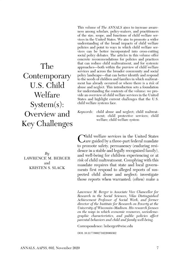 handle is hein.cow/anamacp0692 and id is 1 raw text is: The
Contemporary
U.S. Child
Welfare
System(s):
Overview and
Key Challenges
By
LAWRENCE M. BERGER
and
KRISTEN S. SLACK

This volume of The ANNALS aims to increase aware-
ness among scholars, policy-makers, and practitioners
of the size, scope, and functions of child welfare ser-
vices in the United States. We aim to promote a wider
understanding of the broad impacts of child welfare
policies and point to ways in which child welfare ser-
vices can be better incorporated into cross-cutting
social policy debates. The articles in this volume offer
concrete recommendations for policies and practices
that can reduce child maltreatment, and for systemic
approaches-both within the purview of child welfare
services and across the broader community and social
policy landscape-that can better identify and respond
to the needs of children and families in which maltreat-
ment has already occurred or where there is a risk of
abuse and neglect. This introduction sets a foundation
for understanding the contents of the volume: we pro-
vide an overview of child welfare services in the United
States and highlight current challenges that the U.S.
child welfare systems face.
Keywords: child abuse and neglect; child maltreat-
ment; child protective services; child
welfare; child welfare system
C    hild welfare services in the United States
are guided by a three-part federal mandate
to promote safety, permanency (enduring resi-
dence in a stable and legally recognized family),
and well-being for children experiencing or at
risk of child maltreatment. Complying with this
mandate requires that state and local govern-
ments first respond to alleged reports of sus-
pected child abuse and neglect; investigate
those reports when warranted; (often) make a
Lawrence M. Berger is Associate Vice Chancellor for
Research in the Social Sciences, Vilas Distinguished
Achievement Professor of Social Work, and former
director of the Institute for Research on Poverty at the
University of Wisconsin-Madison. His research focuses
on the ways in which economic resources, sociodemo-
graphic characteristics, and public policies affect
parental behaviors and child and family well-being.
Correspondence: lmberger@wise.edu
DOI: 10.1177/0002716220969362

ANNALS, AAPSS, 692, November 2020


