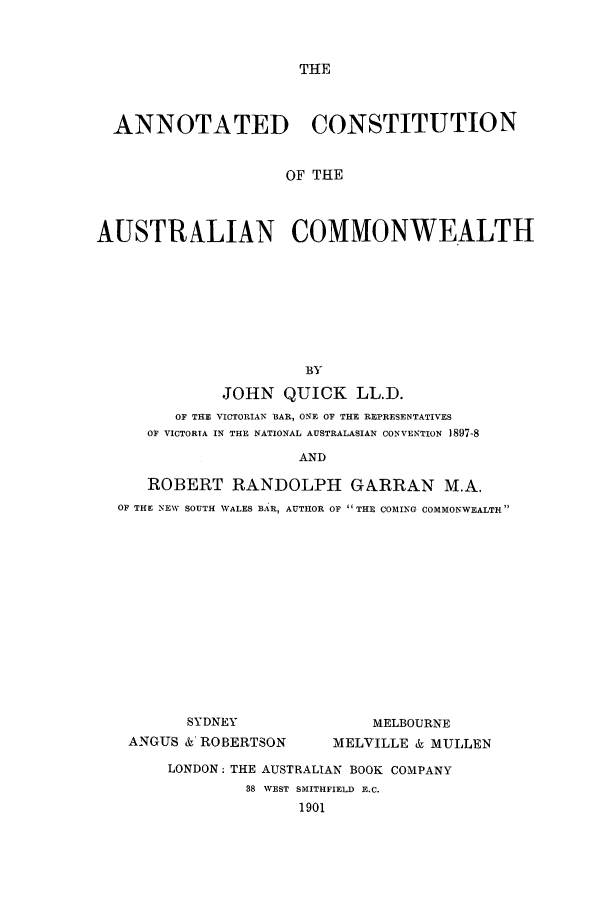 handle is hein.cow/anconausc0001 and id is 1 raw text is: THE

ANNOTATED CONSTITUTION
OF THE
AUSTRALIAN COMMONWEALTH

BY
JOHN QUICK LL.D.
OF THE VICTORIAN BAR, ONE OF THE REPRESENTATIVES
OF VICTORIA IN THE NATIONAL AUSTRALASIAN CONVENTION ]897-8
AND
ROBERT RANDOLPH GARRAN M.A.
OF THE NEW SOUTH WALES A. R, AUTHOR OF  THE COMING COMMONWEALTH

SYDNEY
ANGUS &' ROBERTSON

MELBOURNE
MELVILLE & MULLEN

LONDON; THE AUSTRALIAN BOOK COMPANY
38 VEST SMITHFIELD E.C.
1901


