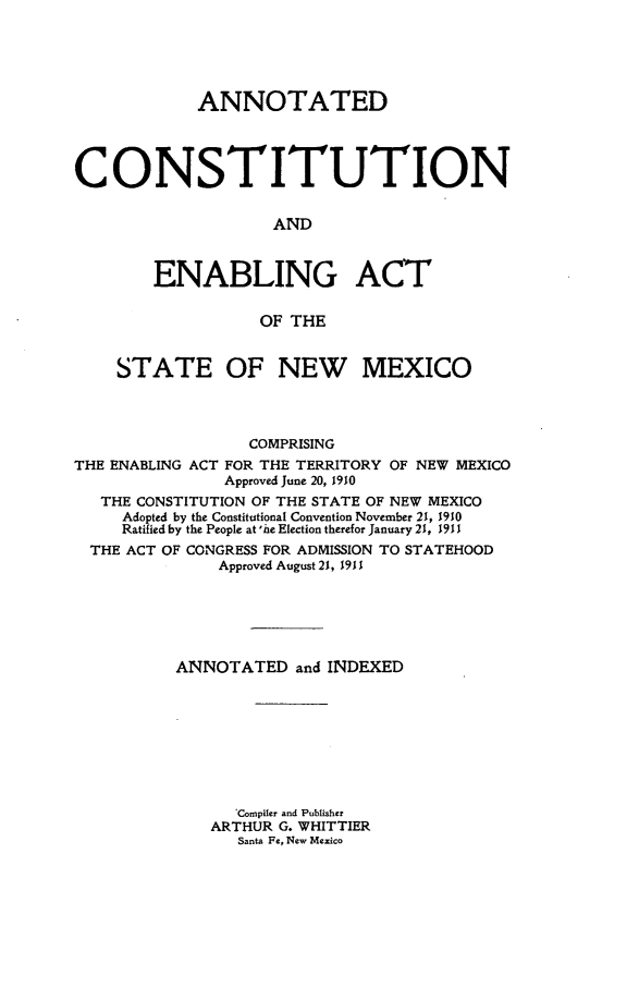 handle is hein.cow/anconstnm0001 and id is 1 raw text is: ANNOTATED
CONSTITUTION
AND
ENABLING ACT
OF THE
STATE OF NEW MEXICO
COMPRISING
THE ENABLING ACT FOR THE TERRITORY OF NEW MEXICO
Approved June 20, 1910
THE CONSTITUTION OF THE STATE OF NEW MEXICO
Adopted by the Constitutional Convention November 21, 1910
Ratified by the People at 'he Election therefor January 21, 1911
THE ACT OF CONGRESS FOR ADMISSION TO STATEHOOD
Approved August 21, 1911
ANNOTATED and INDEXED
'Compiler and Publisher
ARTHUR G. WHITTIER
Santa Fe, New Mexico



