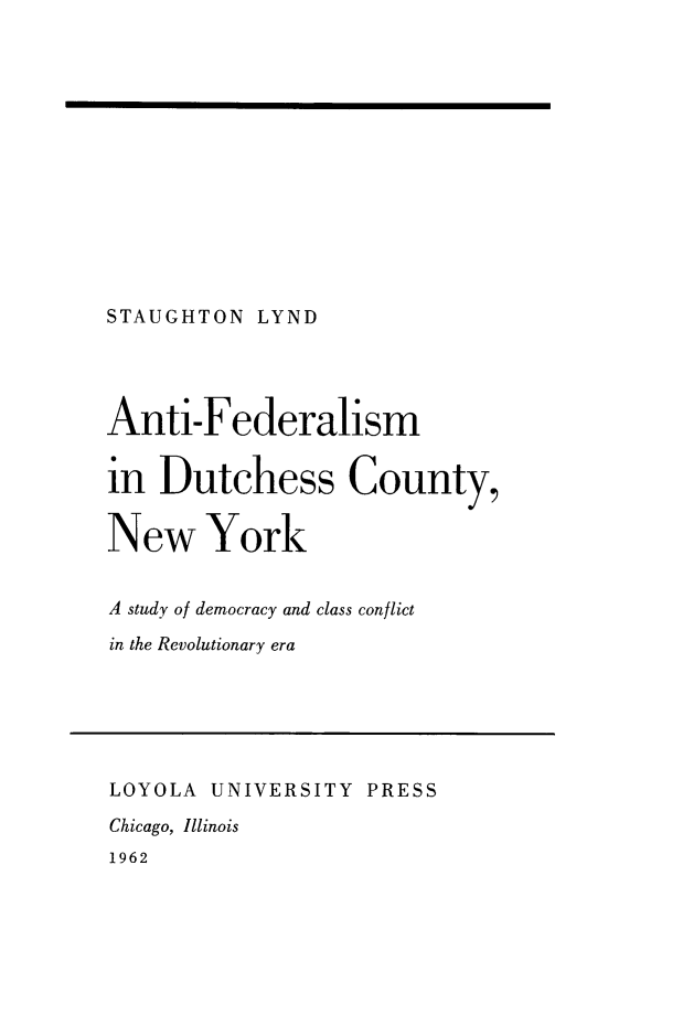handle is hein.cow/anfedut0001 and id is 1 raw text is: STAUGHTON LYND

Anti-Federalism
in Dutchess County,
New York
A study of democracy and class conflict
in the Revolutionary era
LOYOLA UNIVERSITY PRESS
Chicago, Illinois
1962


