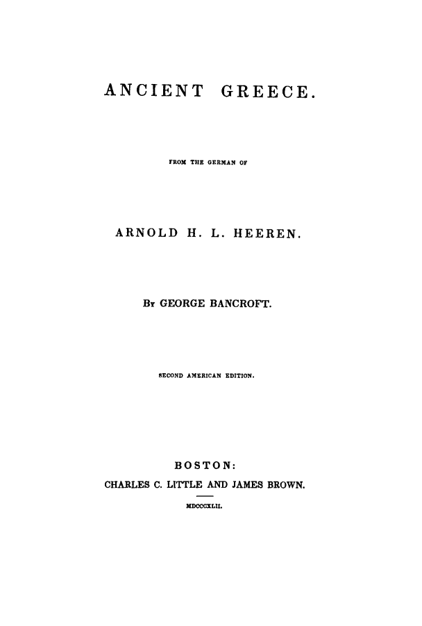 handle is hein.cow/angree0001 and id is 1 raw text is: ANCIENT

GREECE.

FROM THE GERMAN OF
ARNOLD H. L. HEEREN.
Br GEORGE BANCROFT.
SECOND AMERICAN EDITION.
BOSTON:
CHARLES C. LITTLE AND JAMES BROWN.
MDCCCXLII.


