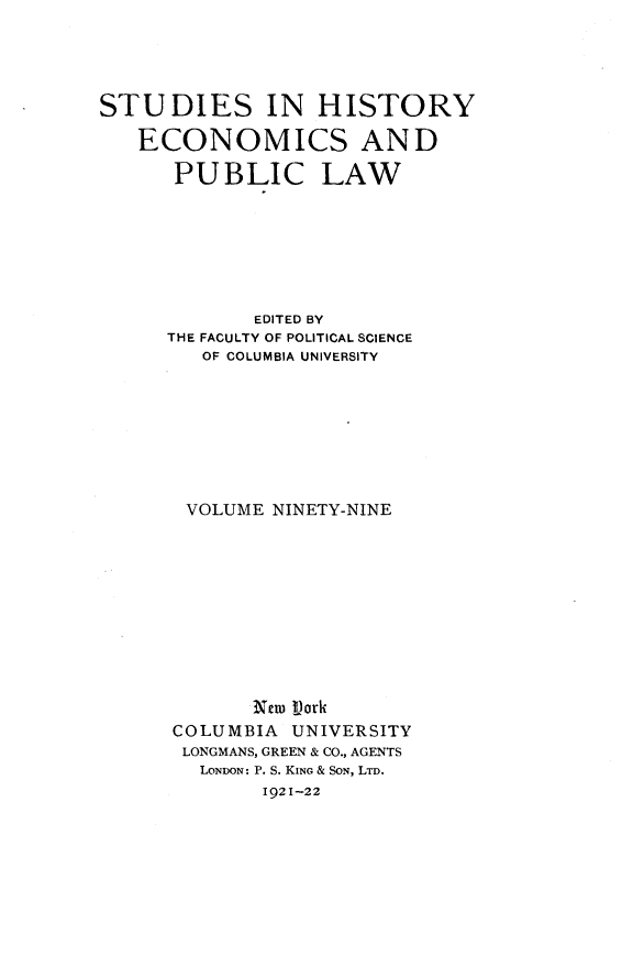 handle is hein.cow/anie0001 and id is 1 raw text is: 





STUDIES IN HISTORY

   ECONOMICS AND

      PUBLIC LAW








             EDITED BY
      THE FACULTY OF POLITICAL SCIENCE
        OF COLUMBIA UNIVERSITY









        VOLUME NINETY-NINE












             New Vork
      COLUMBIA UNIVERSITY
      LONGMANS, GREEN & CO., AGENTS
        LONDON: P. S. KING & SON, LTD.
             1921-22



