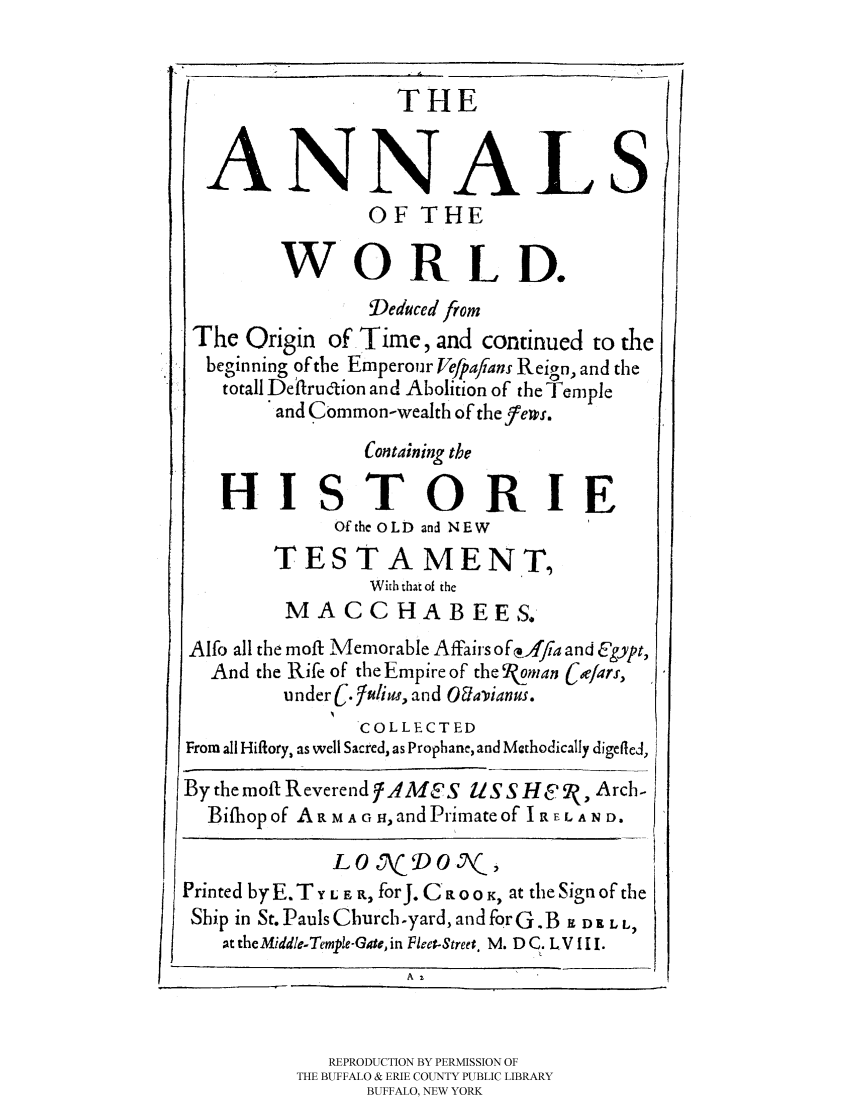 handle is hein.cow/annatwo0001 and id is 1 raw text is: THE
ANNALS
OF THE
WORLD.
Deduced from
The Origin of Time, and continued to the
beginning of the Emperour Vefpafans Reign, and the
totall Def'rudion and Abolition of the Temple
and Common-wealth of the feirs.
Containing the
HISTORIE
Ofthe 0LD and NEW
TESTAMENT,
With that of the
MACC HAB EES.
AIfo all the moft Memorable Affairs of  4fia and Egypt,
And the Rife of the Empire of the 9ioman (orfars,
under C. ius, and Otavianus.
COLLECTED
From all Hiflory, as well Sacred, as Prophane, and Methodically digefled,
By the moft Reverend JAMES USS HC , Arch-
Bifmop of AR M A G H, and Primate of IREL A N D.

LO 5 \O D   0 ( ,
Printed by E. TY L FR , forj. CR o o , at the Sign of the
Ship in St. Pauls Church-yard, and forG.BE DR L L2
at the Middle-Temple-Gate, in Fleet-Street, M. D C. LV I I I.

REPRODUCTION BY PERMISSION OF
THE BUFFALO & ERIE COUNTY PUBLIC LIBRARY
BUFFALO, NEW YORK

/t

I)

A 2.


