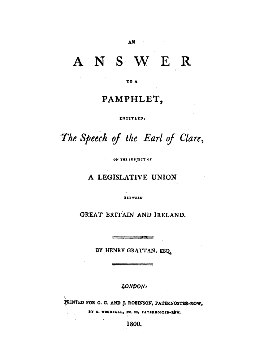 handle is hein.cow/answerpam0001 and id is 1 raw text is: ï»¿AN

ANSWER
TO A
PAMPHLET,

ENTITLED,

The Speech

of

the

Earl of

Clare,

0N THE SUBJECT OF
A LEGISLATIVE UNION
BETWEEN
GREAT BRITAIN AND IRELAND.

'BY HENRY GRATTAN, ESQ,:
40JDON:
ISINTED FOR G. G. AND J. ROBINSON, PATERNOSTER-ROW,
a e. WOODFALL1 Io. 22, PATELKosTEMS) 4b.

1800.


