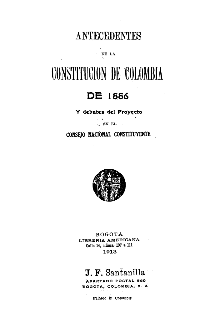handle is hein.cow/antedeco0001 and id is 1 raw text is: ï»¿ANTECEIENTES
DE LAf
CONSTITUCION DE iOLONIBIA

DE 1886
Y debates del Proyedo
EN EL
CONSEJO NACIONAL CONSTITUYENTE

BOGOTA
LIBRERIA AMERICANA
Calle 14, nime.-107 a 111
1913
T. F. Sanianilla
APARTADO POSTAL 500
BOGOTA, COLOMBIA, 5. A,

Printed In Colombie


