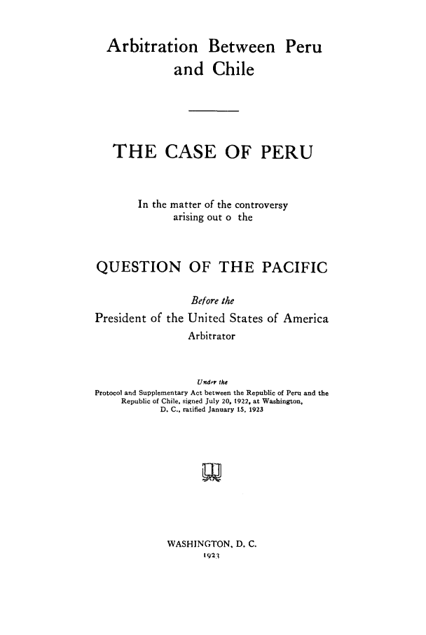 handle is hein.cow/aperchi0001 and id is 1 raw text is: Arbitration Between Peru
and Chile
THE CASE OF PERU
In the matter of the controversy
arising out o the
QUESTION OF THE PACIFIC
Before the
President of the United States of America
Arbitrator
Under the
Protocol and Supplementary Act between the Republic of Peru and the
Republic of Chile. signed July 20. 1922, at Washington,
D. C., ratified January 15, 1923

WASHINGTON, D. C.
1921


