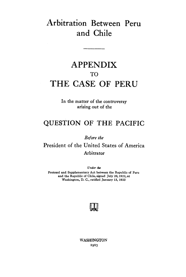 handle is hein.cow/aperchi0002 and id is 1 raw text is: Arbitration Between Peru
and Chile
APPENDIX
TO
THE CASE OF PERU
In the matter of the controversy
arising out of the
QUESTION OF THE PACIFIC
Before the
President of the United States of America
Arbitrator
Under the
Protocol and Supplementary Act between the Republic of Peru
and the Republic of Chile, signed July 20, 1922, at
Washington. D. C., ratified January 15, 1923

WASHINGTON
1923


