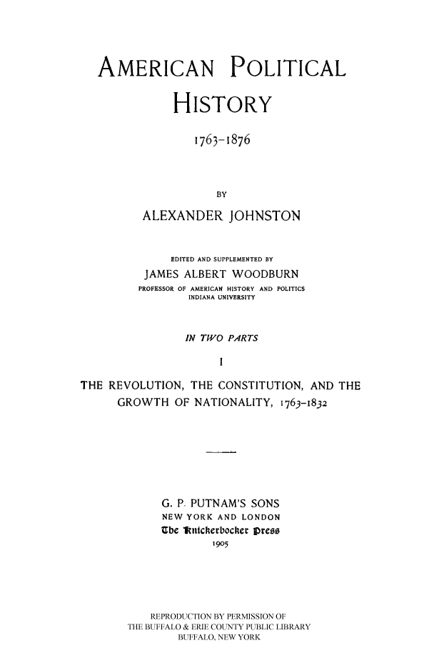 handle is hein.cow/aphis0001 and id is 1 raw text is: 




   AMERICAN POLITICAL


               HISTORY

                  1763-1876



                      BY

          ALEXANDER JOHNSTON


              EDITED AND SUPPLEMENTED BY
          JAMES ALBERT WOODBURN
          PROFESSOR OF AMERICAN HISTORY AND POLITICS
                 INDIANA UNIVERSITY


                 IN TWO PARTS
                      I

THE REVOLUTION, THE CONSTITUTION, AND THE
      GROWTH OF NATIONALITY, 1763-1832


     G. P- PUTNAM'S SONS
     NEW YORK AND LONDON
     Cbe ltittcerbocher press
              1905





    REPRODUCTION BY PERMISSION OF
THE BUFFALO & ERIE COUNTY PUBLIC LIBRARY
        BUFFALO, NEW YORK


