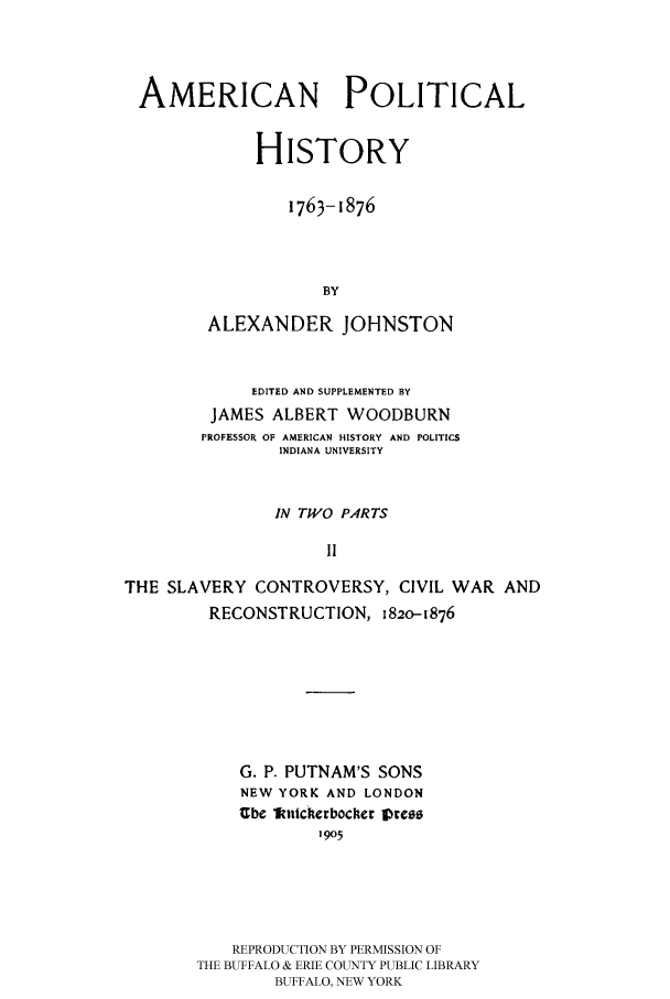 handle is hein.cow/aphis0002 and id is 1 raw text is: 



AMERICAN POLITICAL


              HISTORY

                 1763-1876



                     BY

         ALEXANDER JOHNSTON


             EDITED AND SUPPLEMENTED BY
         JAMES ALBERT WOODBURN
         PROFESSOR OF AMERICAN HISTORY AND POLITICS
                INDIANA UNIVERSITY


                IN TWO PARTS

                     11

THE SLAVERY CONTROVERSY, CIVIL WAR AND
         RECONSTRUCTION, 182o-1876







            G. P. PUTNAM'S SONS
            NEW YORK AND LONDON
            Ube litcherbocher I re
                    I1905





           REPRODUCTION BY PERMISSION OF
        THE BUFFALO & ERIE COUNTY PUBLIC LIBRARY
                BUFFALO, NEW YORK


