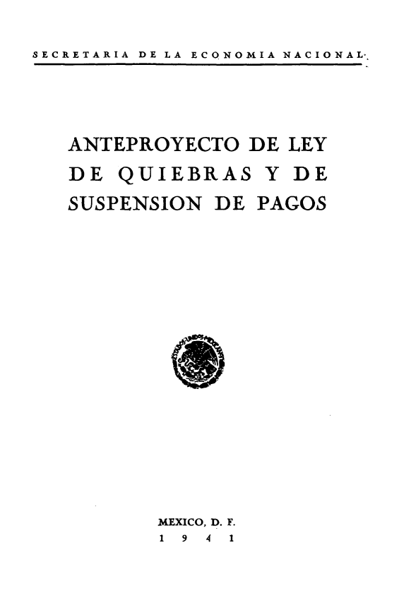 handle is hein.cow/aplqs0001 and id is 1 raw text is: 

SECRETARIA DE LA ECO NOMIA NACIONAL-


ANTEPROYECTO DE LEY

DE QUIEBRAS Y DE

SUSPENSION DE PAGOS


MEXICO, D. F.
1 9 4 1


