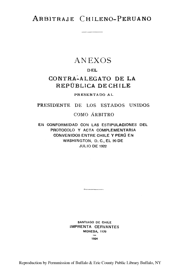 handle is hein.cow/arbchip0001 and id is 1 raw text is: ARBITRAJ E

CH ILENO-PERUANO

ANEXOS
DEL
CONTRA-ALEGATO DE LA
REPUBLICA DE CHILE

PRESENTADO AL
PRESIDENTE DE LOS ESTADOS UNIDOS
COMO ARBITRO
EN CONFORMIDAD CON LAS ESTIPULACIONES DEL
PROTOCOLO Y ACTA COMPLEMENTARIA
CONVENIDOS ENTRE CHILE Y PERC EN
WASHINGTON, D. C., EL 20 DE
JULIO DE 1922
SANTIAGO DE CHILE
IMPRENTA CERVANTES
MONEDA, 1170
1924

Reproduction by Permmission of Buffalo & Erie County Public Library Buffalo, NY


