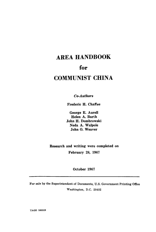 handle is hein.cow/arcomchi0001 and id is 1 raw text is: AREA HANDBOOK
for
COMMUNIST CHINA

Co-Authors
Frederic H. Chaffee
George E. Aurell
Helen A. Barth
John H. Dombrowski
Neda A. Walpole
John 0. Weaver
Research and writing were completed on
February 28, 1967
October 1967

TAGO 10021B

For sale by the Superintendent of Documents, U.S. Government Printing Office
Washington, D.C. 20402


