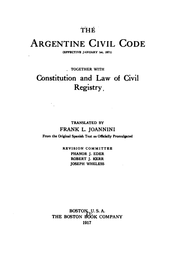 handle is hein.cow/argccte0001 and id is 1 raw text is: fH9
ARGENTINE CIVIL CODE
(EFFECTIVE JANUARY lot, 1871)
. TOGETHER WITH
Constitution and Law of Civil
Registry,
TRANSLATED BY
FRANK L. JOANNINI
From the Original Spanish Text as Oficially Promulgated
REVISION COMMITTEE
PHANOR J. EDER
ROBERT J. KERR
JOSEPH WHELESS
BOSTO U. S. A.
THE BOSTON     K COMPANY
1917


