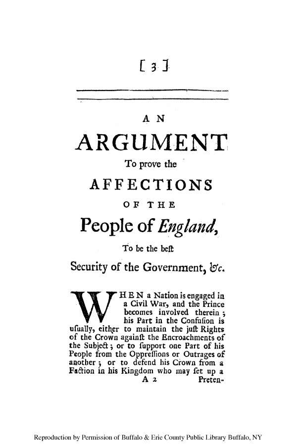 handle is hein.cow/argume0001 and id is 1 raw text is: AN
ARGUMENT
To prove the
AFFECTIONS
OF THE
People of England,
To be the belt
Security of the Government, b'c.
HE N a Nation is engaged in
a Civil War, and the Prince
becomes involved therein ;
his Part in the Confufion is
ufually, either to maintain the juft Rights
of the Crown againft the Encroachments of
the Subjea; or to fupport one Part of his
People from the Opprefflions or Outrages of
another ; or to defend his Crown from a
Faion in his Kingdom who may fet up a
A z           Preten-

Reproduction by Permission of Buffalo & Erie County Public Library Buffalo, NY


