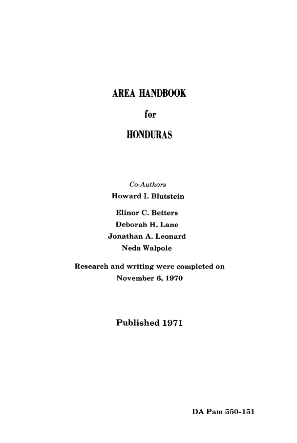 handle is hein.cow/arhabhon0001 and id is 1 raw text is: AREA HANDBOOK
for
HONDURAS

Co-Authors
Howard I. Blutstein
Elinor C. Betters
Deborah H. Lane
Jonathan A. Leonard
Neda Walpole
Research and writing were completed on
November 6, 1970
Published 1971

DA Pam 550-151



