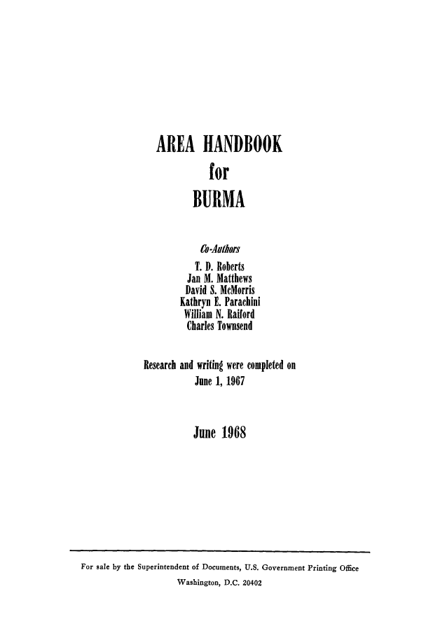 handle is hein.cow/arhfobur0001 and id is 1 raw text is: AREA HANDBOOK
for
BURMA
Co-Anthors
T. D. Roberts
Jan M. Matthews
David S. MeMorris
Kathryn E. Parachini
William N. Railord
Charles Townsend
Research and writing were completed on
June 1, 1967
June 1968

For sale by the Superintendent of Documents, U.S. Government Printing Office
Washington, D.C. 20402


