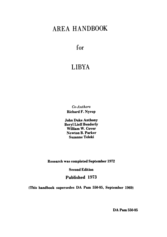 handle is hein.cow/arhforli0001 and id is 1 raw text is: AREA HANDBOOK
for
LIBYA

Co-Authors
Richard F. Nyrop
John Duke Anthony
Beryl Lieff Benderly
William W. Cover
Newton B. Parker
Suzanne Teleki
Research was completed September 1972
Second Edition
Published 1973
(This handbook supersedes DA Pam 550-85, September 1969)

DA Pam 550-85


