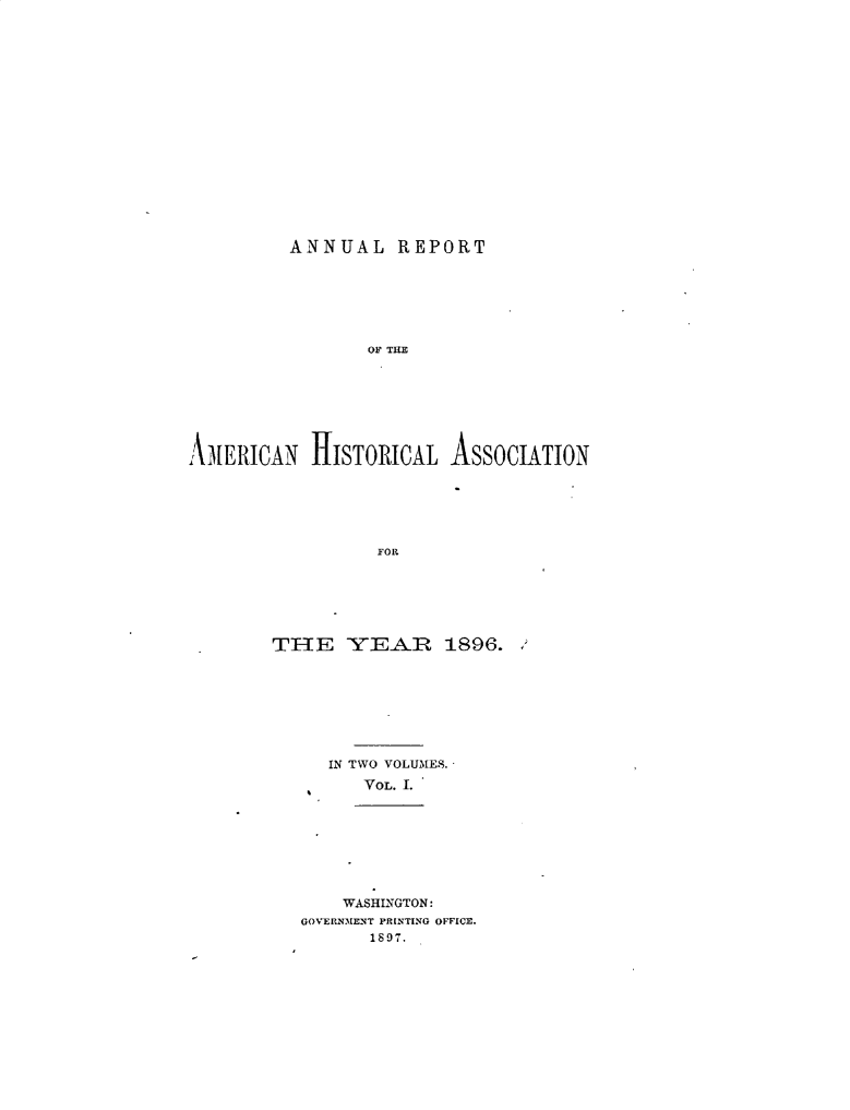 handle is hein.cow/arhistoa0002 and id is 1 raw text is: 


















         ANNUAL REPORT







                 OF THE








AMERICAN HISTORICAL ASSOCIATION






                  FOR


THE YEAJR 1896.








     IN TWO VOLUMES.
         VOL. I.








       WASHINGTON:
   GOVERNMENT PRINTING OFFICE.
         1897.


