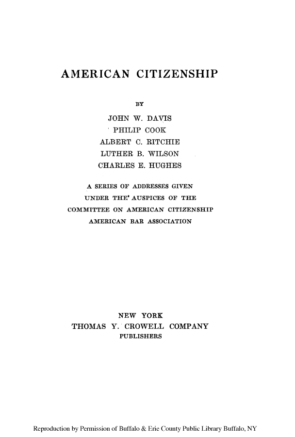 handle is hein.cow/aricaciti0001 and id is 1 raw text is: AMERICAN CITIZENSHIP
BY
JOHN W. DAVIS
I PHILIP COOK
ALBERT C. RITCHIE
LUTHER B. WILSON
CHARLES E. HUGHES
A SERIES OF ADDRESSES GIVEN
UNDER THE' AUSPICES OF THE
COMMITTEE ON AMERICAN CITIZENSHIP
AMERICAN BAR ASSOCIATION
NEW YORK
THOMAS Y. CROWELL COMPANY
PUBLISHERS

Reproduction by Permission of Buffalo & Erie County Public Library Buffalo, NY


