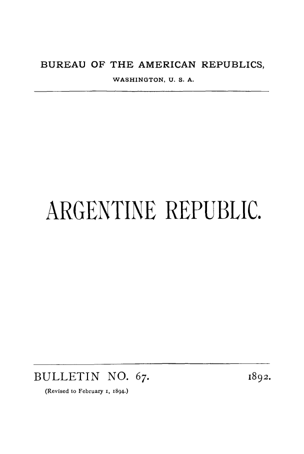 handle is hein.cow/arrepuc0001 and id is 1 raw text is: BUREAU OF THE AMERICAN REPUBLICS,
WASHINGTON, U. S. A.

ARGENTINE REPUBLIC.

BULLETIN NO. 67.
(Revised to February i, 1894.)

1892.


