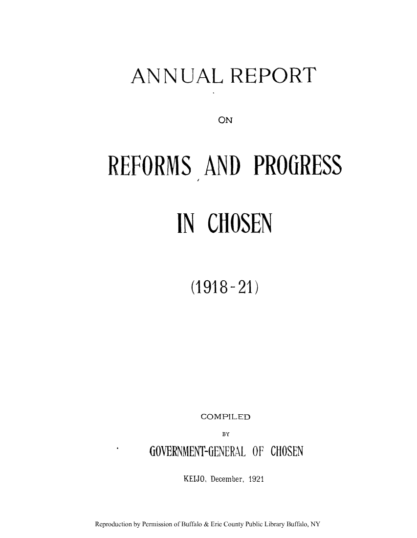 handle is hein.cow/arrpocho0001 and id is 1 raw text is: ANNUAL REPORT
ON
REFORMS AND PROGRESS

IN CHOSEN
(1918-21)
COMPILED
BY
GOVERNMENT-GENERAL OF CHOSEN

KEIJO, December, 1921

Reproduction by Permission of Buffalo & Erie County Public Library Buffalo, NY


