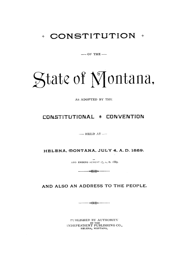 handle is hein.cow/asadop0001 and id is 1 raw text is: C ONSTITUTION

- OF THE --
State of Montana,
AS ADOPTED BY THE
CONSTITUTIONAL        * CONVENTION
-- HELD AT-
HELENA. MONTANA. JULY 4. A. D. 1889,
AND ENDING AUGUST 17, A. D. 1S).
AND ALSO AN ADDRESS TO THE PEOPLE.
PUBLISHED BY AUTiHORITXY
BY THE
INDEPENDENT PUBLISHING CO.,
HELENA, MONTANA,

*


