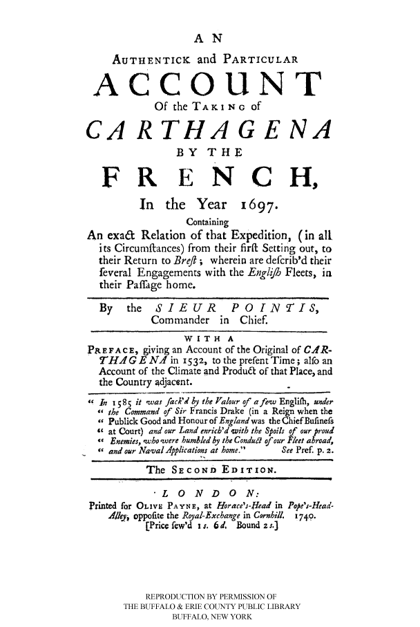 handle is hein.cow/authpa0001 and id is 1 raw text is: 

                   AN
     AUTHENTICK and PARTICULAR
 ACCOUNT

            Of the TAKI NG of

CA R THA G E NA
                BY THE

   FRENCH,
         In the Year 1697.
                 Containing
An exa& Relation of that Expedition, (in all
  its Circumffances) from their fira Setting out, to
  their Return to Breft ; wherein are defcrib'd their
  feveral Engagements with the Englijh Fleets, ia
  their Paffage home.

  By   the  SIEUR        PO Q[NTIS,
           Commander in    Chief.
                 WITH A
PAEFACE, giving an Account of the Original of C.AIR-
  THAGEN1 in 1532, to the prefentTime; alfo an
  Account of the Climate and Produa of that Place, and
  the Country adjacent.
 In 1585 it ,was jack'd by the Valour of a few Englilh, under
   the Command of Sir Francis Drake (in a Reign when the
   Publick Good and Honour of England was the Chief Bufinefs
   at Court) and our Land enrich'd 'with the Spoils of our proud
   Enemies, ,who'were humbled by the Condut of our Fleet abroad,
   and our NavalApplications at home.  See Pref. p. 2.
          The SECOND EDITION.
             LONDON:
Printed for OLIVE PAYNE, at Horace's-Head in Pope's-Head-
    A/klyi oppofite the Royal-Excbange in Cornhill. 1749.
          [Price few'd I s. 6 d. Bound 7 s.J




          REPRODUCTION BY PERMISSION OF
      THE BUFFALO & ERIE COUNTY PUBLIC LIBRARY
               BUFFALO, NEW YORK


