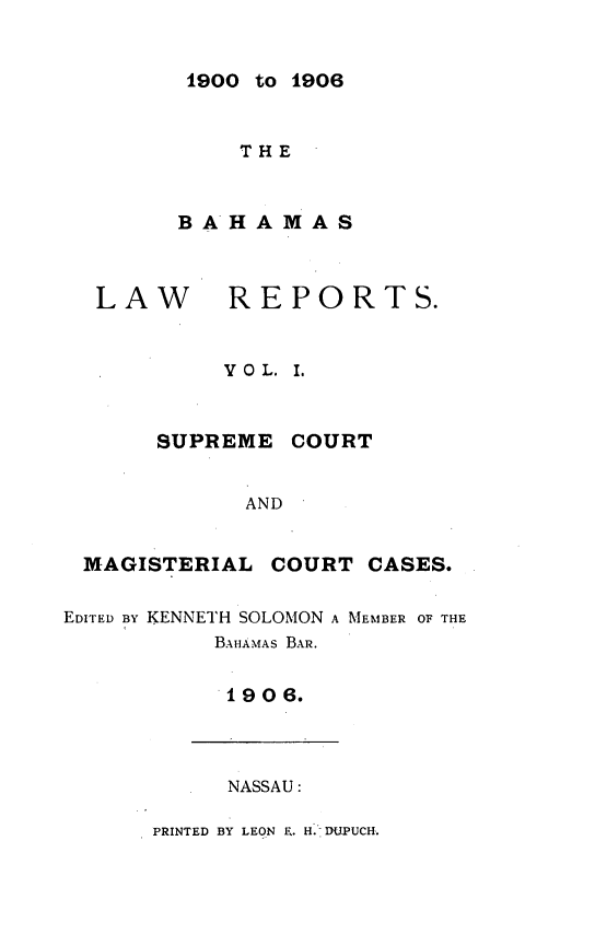 handle is hein.cow/bahlr0001 and id is 1 raw text is: 1900 to 1906

THE
BAHAMAS
LAW       REPORTS.
YO L. I.
SUPREME COURT
AND
MAGISTERIAL COURT CASES.
EDITED BY KENNETH SOLOMON A MEMBER OF THE
BAHAMAS BAR.
1906.
NASSAU:
PRINTED BY LEON E. H. DUPUCH.


