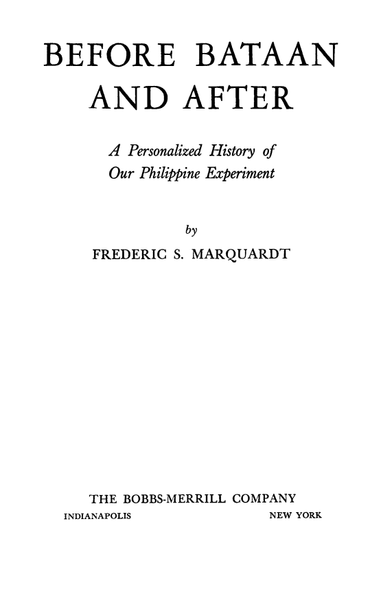 handle is hein.cow/bbaaft0001 and id is 1 raw text is: BEFORE BATAAN
AND AFTER
A Personalized History of
Our Philippine Experiment
by
FREDERIC S. MARQUARDT

THE BOBBS-MERRILL COMPANY

INDIANAPOLIS

NEW YORK


