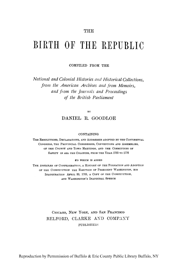 handle is hein.cow/bconab0001 and id is 1 raw text is: THE

BIRTH OF THE REPUBLIC
COMPILED FROM THE
National and Colonial Histories and Historical Collections,
from the American Archives and from Memoirs,
and from the Journals and Proceedings
of the British Parliament
BY
DANIEL R. GOODLOE
CONTAINING
THE RESOLUTIONS, DECLARATIONS, AND ADDRESSES ADOPTED BY THE CONTINENTAL
CONGRESS, THE PROVINCIAL CONGRESSES, CONVENTIONS AND ASSEMBLIES,
OF THE COUNTY AND TOWN. MEETINGS, AND THE COMMITTEES OF
SAFETY IN ALL THE COLONIES, FROM THE YEAR 1765 TO 1776
11 O WHICH IS ADDED
THE ARTICLES OF CONFEDERAfION, A HISTORY OF THE FORMATION AND ADOPTION
OF THE CONSTITUTION THE ELECTION OF PRESIDENT WASHINGTON, HIS
INAUGURATION APRIL 30, 1789, A COPY OF THE CONSTITUTION,
AND WASHINGTON'S INAUGURAL SPEECH
CHICAGO, NEW YORK, AND SAN FRANCISCO
BELFORD, CLARKE AND COMPANY
PUBLISHEUS

Reproduction by Permmission of Buffalo & Erie County Public Library Buffalo, NY



