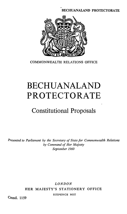 handle is hein.cow/bechpc0001 and id is 1 raw text is: BECHUANALAND PROTECTORATE

COMMONWEALTH RELATIONS OFFICE
BECHUANALAND
PROTECTORATE
Constitutional Proposals
Presented to Parliament by the Secretary of State for Commonwealth Relations
by Command of Her Majesty
September 1960
LONDON
HER MAJESTY'S STATIONERY OFFICE
SIXPENCE NET
Cmnnd. 1159


