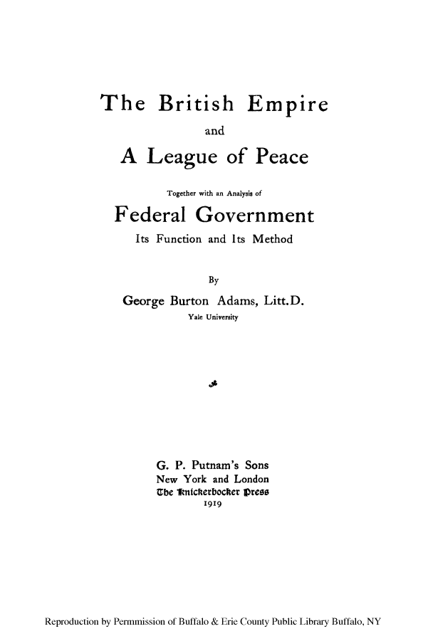 handle is hein.cow/belmpea0001 and id is 1 raw text is: The British Empire
and
A League of Peace
Together with an Analysis of
Federal Government
Its Function and Its Method
By
George Burton Adams, Litt.D.
Yale University
G. P. Putnam's Sons
New York and London
Ebe 1knicketbocker Vress
1919

Reproduction by Permmission of Buffalo & Erie County Public Library Buffalo, NY


