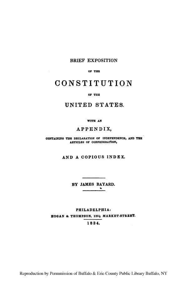 handle is hein.cow/bexpac0001 and id is 1 raw text is: BRIEF EXPOSITION
OF THE
CONSTITUTION
OF THE

UNITED STATES.
WITH A14
APPENDIX,
CONTAINING THE DECLARATION OF INDEPENDENCE, AND THE
ARTICLES OF CONFEDERATION,
AND A COPIOUS INDEX.
BY JAMES BAYARD.
PHILADELPHIA:
HOGAN & THOMPSON, 1391 MARKET.STREET.
1834.

Reproduction by Permmission of Buffalo & Erie County Public Library Buffalo, NY


