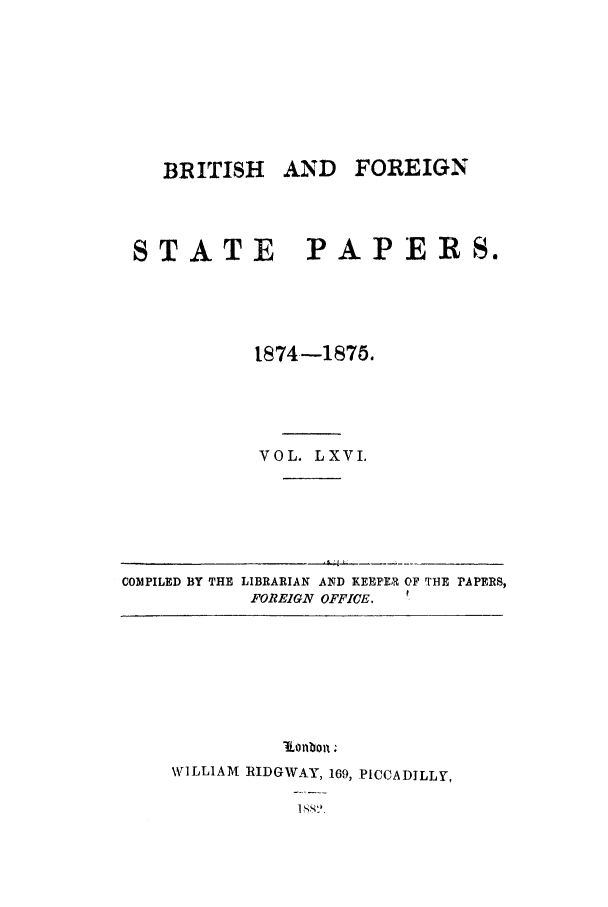 handle is hein.cow/bfsprs0066 and id is 1 raw text is: 







   BRITISH AND FOREIGN



STATE          PAPERS.




           1874-1876.




           VOL. LXVI.


COMPILED BY THE LIBRARIAN AND KEEPER OF THE PAPERS,
           FOREIGN OFFICE. f


          iKonbon;
WILLIAM RIDGWAY, 169, PICCADILLY,
           I SX


