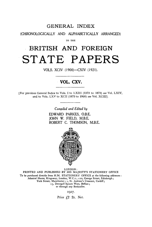 handle is hein.cow/bfsprs0115 and id is 1 raw text is: 





               GENERAL INDEX

 (CHRONOLOGICALLY AND      ALPHABETICALLY ARRANGED)
                         TO THE

      BRITISH AND FOREIGN


  STATE PAPERS

             VOLS. XCIV (1900)--CXIV (1921).


                      VOL. CXV.

LFor previous General Index to Vols. I to LXIII (1373 to 1873) see Vol. LXIV,
        and to Vols. LXV to XCII (1873 to 1900) see Vol. XCIII].


                   Compiled and Edited by
                EDWARD PARKES, O.B.E.
                JOHN W. FIELD, M.B.E.
                ROBERT C. THOMSON, M.B.E.











                        LONDON:
  PRINTED AND PUBLISHED BY HIS MAJESTY'S STATIONERY OFFICE
To be purchased directly from H.M. STATIONERY OFFICE at the following addresses
     Adastral House, Kingsway, London, W.C.z; 12o, George Street, Edinburgh;
          York Street, Manchester; i, St. Andrew's Crescent, Cardiff;
                 15, Donegall Square West, Belfast;
                    or through any Bookseller.
                          1927.
                     Price £2 2s. Net.


