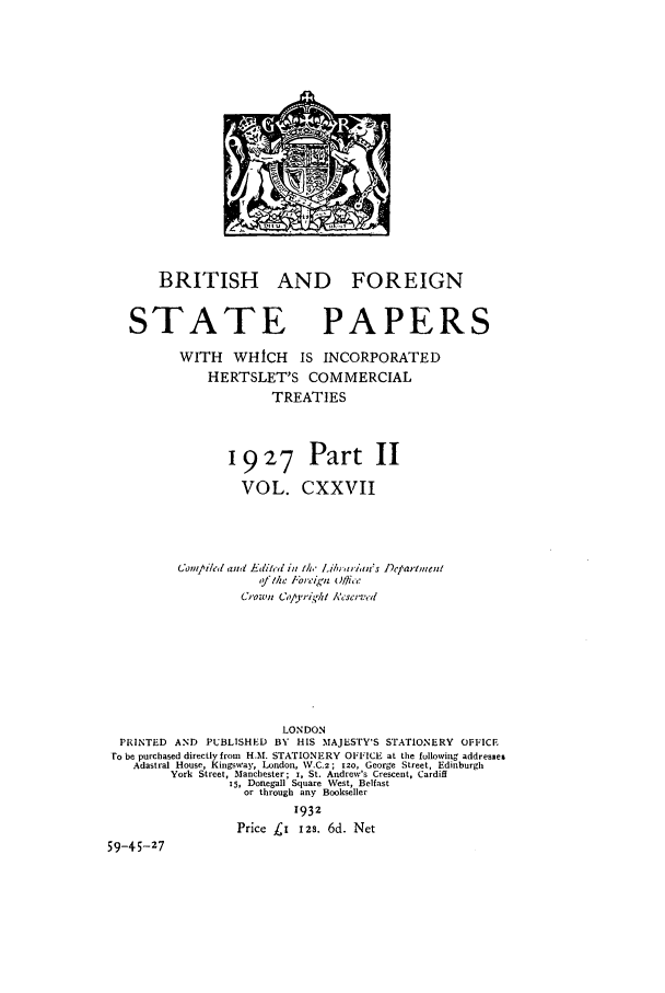 handle is hein.cow/bfsprs0127 and id is 1 raw text is: 















       BRITISH AND FOREIGN


   STATE PAPERS
          WITH   WHICH    IS INCORPORATED
              HERTSLET'S COMMERCIAL
                       TREATIES



                 192'7 Part II

                 VOL. CXXVII



          Con1t'/ed and Edited in 1h,- ,i'/va;tiait's ]Detarhtent
                     ,!ft/ze tor'eign Otce
                  Crown Copa/ri,-I A'cscrt'







                        LONDON
  PRINTED AND PUBLISHED BY HIS MAJESTY'S STATIONERY OFFICE
  ro be purchased directly from H.M. STATIONERY OFFICE at the following addresmes
    Adastral House, Kingsway, London, W.C.z; 120, George Street, Edinburgh
         York Street, Manchester; i, St. Andrew's Crescent, Cardiff
                 rS, Donegall Square West, Belfast
                   or through any Bookseller
                          1932
                  Price L' 12s. 6d. Net
59-45-27


