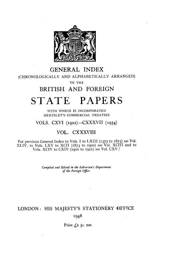 handle is hein.cow/bfsprs0138 and id is 1 raw text is: 











             GENERAL INDEX
(CHRONOLOGICALLY AND ALPHABETICALLY ARRANGED)
                    TO THE
        BRITISH     AND    FOREIGN


STATE


PAPERS


            WITH WHICH IS INCORPORATED
            HERTSLET'S COMMERCIAL TREATIES
       VOLS. CXVI (1922)-CXXXVII (1934)

                VOL. CXXXVIII
For previous General Index to Vols. I to LXIII (1373 to 1873) see Vol.
XLIV, to Vols. LXV to XCII (1873 to 19oo) see Vol. XCIII and to
      Vols. XCIV to CXIV (1900 to 1921) see Vol. CXV.1


          Compiled and Edited in the Librarian's Department
                  of tbe Foreign Office






LONDON: HIS MAJESTY'S STATIONERY OFFICE
                      1948


Price (2 5s. net


