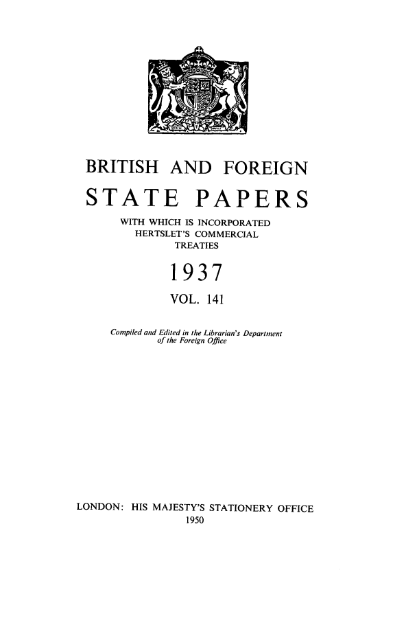 handle is hein.cow/bfsprs0141 and id is 1 raw text is: 










BRITISH AND FOREIGN

STATE PAPERS
      WITH WHICH IS INCORPORATED
         HERTSLET'S COMMERCIAL
              TREATIES

              1937
              VOL. 141

     Compiled and Edited in the Librarian's Department
            of the Foreign Office











LONDON: HIS MAJESTY'S STATIONERY OFFICE
                1950


