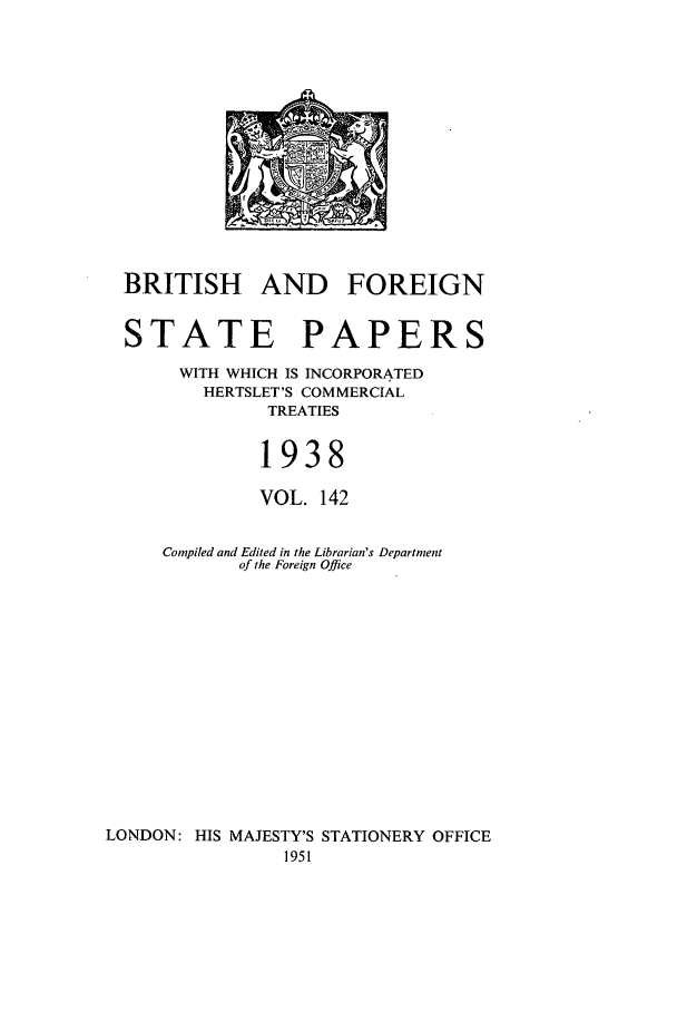 handle is hein.cow/bfsprs0142 and id is 1 raw text is: 











BRITISH AND


FOREIGN


  STATE PAPERS
       WITH WHICH IS INCORPORATED
         HERTSLET'S COMMERCIAL
               TREATIES

               1938
               VOL. 142

     Compiled and Edited in the Librarian's Department
            of the Foreign Office











LONDON: HIS MAJESTY'S STATIONERY OFFICE
                1951


D, 1 11


