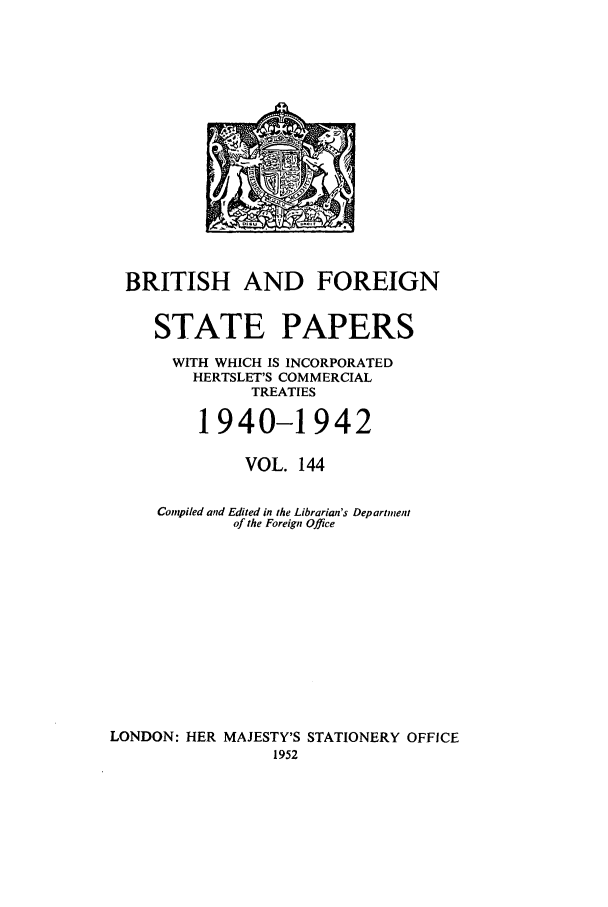 handle is hein.cow/bfsprs0144 and id is 1 raw text is: 












  BRITISH AND FOREIGN

     STATE PAPERS
     WITH WHICH IS INCORPORATED
        HERTSLET'S COMMERCIAL
              TREATIES

         1940-1942

              VOL. 144

     Compiled and Edited in the Librarian's Department
             of the Foreign Office









LONDON: HER MAJESTY'S STATIONERY OFFICE
                 1952


