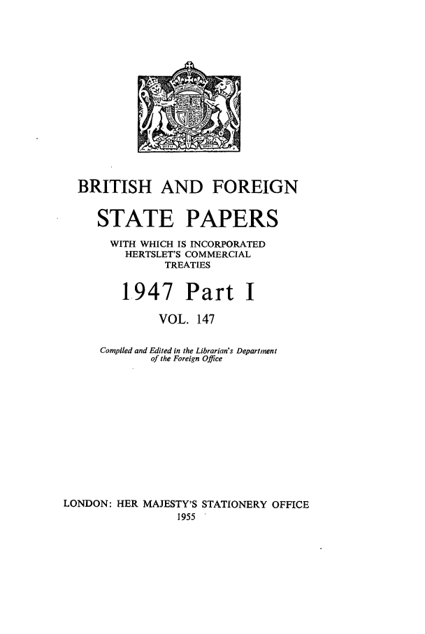 handle is hein.cow/bfsprs0147 and id is 1 raw text is: 











  BRITISH AND FOREIGN

     STATE PAPERS
       WITH WHICH IS INCORPORATED
         HERTSLET'S COMMERCIAL
               TREATIES

         1947 Part I

              VOL. 147

     Compiled and Edited in the Librarian's Department
             of the Foreign Office









LONDON: HER MAJESTY'S STATIONERY OFFICE
                 1955



