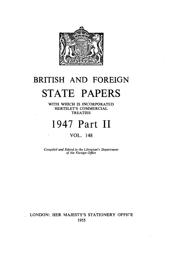 handle is hein.cow/bfsprs0148 and id is 1 raw text is: 











BRITISH AND FOREIGN

    STATE PAPERS
      WITH WHICH IS INCORPORATED
         HERTSLET'S COMMERCIAL
              TREATIES

        1947 Part II
              VOL. 148

     Compiled and Edited in the Librarian's Department
             of the Foreign Office









LONDON: HER MAJESTY'S STATIONERY OFFICE
                 1955


