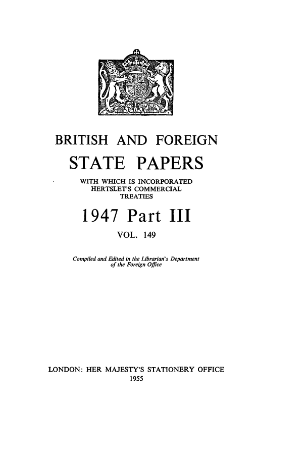 handle is hein.cow/bfsprs0149 and id is 1 raw text is: 












BRITISH AND FOREIGN

    STATE PAPERS
      WITH WHICH IS INCORPORATED
         HERTSLET'S COMMERCIAL
               TREATIES

       1947 Part III
              VOL. 149

     Compiled and Edited in the Librarian's Department
             of the Foreign Office









LONDON: HER MAJESTY'S STATIONERY OFFICE
                 1955


