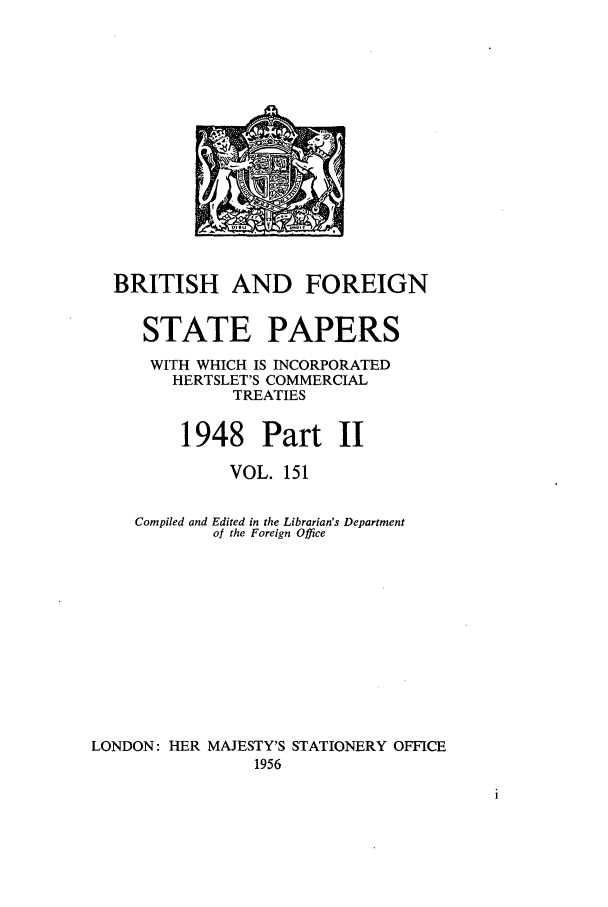 handle is hein.cow/bfsprs0151 and id is 1 raw text is: 












  BRITISH AND FOREIGN

     STATE PAPERS
     WITH WHICH IS INCORPORATED
        HERTSLET'S COMMERCIAL
              TREATIES

         1.948 Part II
              VOL. 151

    Compiled and Edited in the Librarian's Department
            of the Foreign Office









LONDON: HER MAJESTY'S STATIONERY OFFICE
                1956


