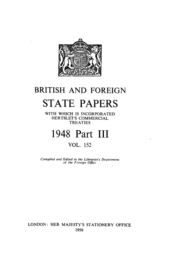 handle is hein.cow/bfsprs0152 and id is 1 raw text is: 













  BRITISH AND FOREIGN

     STATE PAPERS
     WITH WHICH IS INCORPORATED
        HERTSLET'S COMMERCIAL
              TREATIES

        1948 Part III
              VOL. 152

    Compiled and Edited in the Librarian's Department
            of the Foreign Office









LONDON: HER MAJESTY'S STATIONERY OFFICE
                1956


