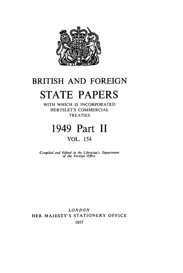 handle is hein.cow/bfsprs0154 and id is 1 raw text is: 












BRITISH AND FOREIGN

   STATE PAPERS
   WITH WHICH IS INCORPORATED
      HERTSLET'S COMMERCIAL
            TREATIES

       1949 Part II
            VOL. 154

   Compiled and Edited in the Librarian's Department
          of the Foreign Office








            LONDON
HER MAJESTY'S STATIONERY OFFICE
              1957


