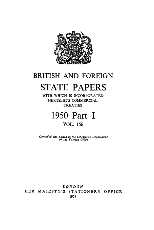 handle is hein.cow/bfsprs0156 and id is 1 raw text is: 













   BRITISH AND FOREIGN

      STATE PAPERS
      WITH WHICH IS INCORPORATED
         HERTSLET'S COMMERCIAL
               TREATIES

          1950 Part I
              VOL. 156

     Compiled and Edited in the Librarian's Department
             of the Foreign Office








             LONDON
HER MAJESTY'S STATIONERY OFFICE
                 1959


FM


